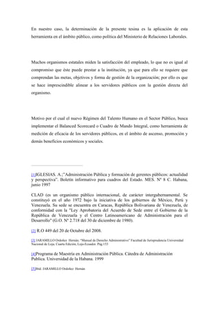 En nuestro caso, la determinación de la presente tesina es la aplicación de esta
herramienta en el ámbito público, como política del Ministerio de Relaciones Laborales.




Muchos organismos estatales miden la satisfacción del empleado, lo que no es igual al
compromiso que éste puede prestar a la institución, ya que para ello se requiere que
comprendan las metas, objetivos y forma de gestión de la organización; por ello es que
se hace imprescindible alinear a los servidores públicos con la gestión directa del
organismo.




Motivo por el cual el nuevo Régimen del Talento Humano en el Sector Público, busca
implementar el Balanced Scorecard o Cuadro de Mando Integral, como herramienta de
medición de eficacia de los servidores públicos, en el ámbito de ascenso, promoción y
demás beneficios económicos y sociales.




[1]IGLESIAS.  A.;”Administración Pública y formación de gerentes públicos: actualidad
y perspectiva”. Boletín informativo para cuadros del Estado. MES. Nº 8 C. Habana,
junio 1997

CLAD (es un organismo público internacional, de carácter intergubernamental. Se
constituyó en el año 1972 bajo la iniciativa de los gobiernos de México, Perú y
Venezuela. Su sede se encuentra en Caracas, República Bolivariana de Venezuela, de
conformidad con la "Ley Aprobatoria del Acuerdo de Sede entre el Gobierno de la
República de Venezuela y el Centro Latinoamericano de Administración para el
Desarrollo" (G.O. Nº 2.718 del 30 de diciembre de 1980).

[2]   R.O 449 del 20 de Octubre del 2008.

[3] JARAMILLO Ordoñez Hernán; “Manual de Derecho Administrativo” Facultad de Jurisprudencia Universidad
Nacional de Loja; Cuarta Edición, Loja-Ecuador. Pág.153


[4]Programa de Maestría en Administración Pública. Cátedra de Administración
Publica. Universidad de la Habana. 1999

[5]Ibíd. JARAMILLO Ordoñez Hernán
 