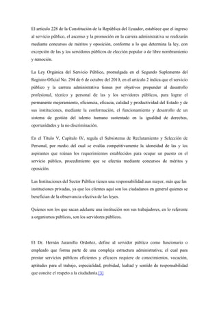El artículo 228 de la Constitución de la República del Ecuador, establece que el ingreso
al servicio público, el ascenso y la promoción en la carrera administrativa se realizarán
mediante concursos de méritos y oposición, conforme a lo que determina la ley, con
excepción de las y los servidores públicos de elección popular o de libre nombramiento
y remoción.

La Ley Orgánica del Servicio Público, promulgada en el Segundo Suplemento del
Registro Oficial No. 294 de 6 de octubre del 2010, en el artículo 2 indica que el servicio
público y la carrera administrativa tienen por objetivos propender al desarrollo
profesional, técnico y personal de las y los servidores públicos, para lograr el
permanente mejoramiento, eficiencia, eficacia, calidad y productividad del Estado y de
sus instituciones, mediante la conformación, el funcionamiento y desarrollo de un
sistema de gestión del talento humano sustentado en la igualdad de derechos,
oportunidades y la no discriminación.

En el Título V, Capítulo IV, regula el Subsistema de Reclutamiento y Selección de
Personal, por medio del cual se evalúa competitivamente la idoneidad de las y los
aspirantes que reúnan los requerimientos establecidos para ocupar un puesto en el
servicio público, procedimiento que se efectúa mediante concursos de méritos y
oposición.

Las Instituciones del Sector Público tienen una responsabilidad aun mayor, más que las
instituciones privadas, ya que los clientes aquí son los ciudadanos en general quienes se
benefician de la observancia efectiva de las leyes.

Quienes son los que sacan adelante una institución son sus trabajadores, en lo referente
a organismos públicos, son los servidores públicos.




El Dr. Hernán Jaramillo Ordoñez, define al servidor público como funcionario o
empleado que forma parte de una compleja estructura administrativa; el cual para
prestar servicios públicos eficientes y eficaces requiere de conocimientos, vocación,
aptitudes para el trabajo, especialidad, probidad, lealtad y sentido de responsabilidad
que concite el respeto a la ciudadanía.[3]
 
