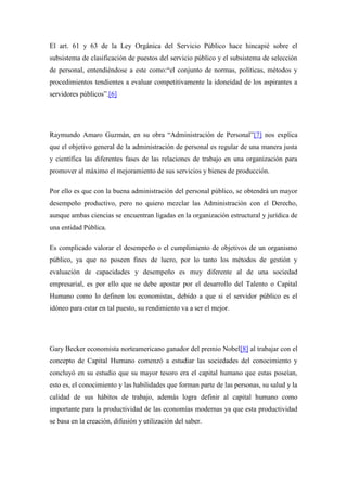 El art. 61 y 63 de la Ley Orgánica del Servicio Público hace hincapié sobre el
subsistema de clasificación de puestos del servicio público y el subsistema de selección
de personal, entendiéndose a este como:“el conjunto de normas, políticas, métodos y
procedimientos tendientes a evaluar competitivamente la idoneidad de los aspirantes a
servidores públicos”.[6]




Raymundo Amaro Guzmán, en su obra “Administración de Personal”[7] nos explica
que el objetivo general de la administración de personal es regular de una manera justa
y científica las diferentes fases de las relaciones de trabajo en una organización para
promover al máximo el mejoramiento de sus servicios y bienes de producción.

Por ello es que con la buena administración del personal público, se obtendrá un mayor
desempeño productivo, pero no quiero mezclar las Administración con el Derecho,
aunque ambas ciencias se encuentran ligadas en la organización estructural y jurídica de
una entidad Pública.

Es complicado valorar el desempeño o el cumplimiento de objetivos de un organismo
público, ya que no poseen fines de lucro, por lo tanto los métodos de gestión y
evaluación de capacidades y desempeño es muy diferente al de una sociedad
empresarial, es por ello que se debe apostar por el desarrollo del Talento o Capital
Humano como lo definen los economistas, debido a que si el servidor público es el
idóneo para estar en tal puesto, su rendimiento va a ser el mejor.




Gary Becker economista norteamericano ganador del premio Nobel[8] al trabajar con el
concepto de Capital Humano comenzó a estudiar las sociedades del conocimiento y
concluyó en su estudio que su mayor tesoro era el capital humano que estas poseían,
esto es, el conocimiento y las habilidades que forman parte de las personas, su salud y la
calidad de sus hábitos de trabajo, además logra definir al capital humano como
importante para la productividad de las economías modernas ya que esta productividad
se basa en la creación, difusión y utilización del saber.
 