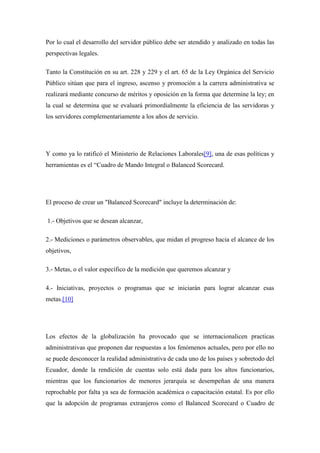 Por lo cual el desarrollo del servidor público debe ser atendido y analizado en todas las
perspectivas legales.

Tanto la Constitución en su art. 228 y 229 y el art. 65 de la Ley Orgánica del Servicio
Público sitúan que para el ingreso, ascenso y promoción a la carrera administrativa se
realizará mediante concurso de méritos y oposición en la forma que determine la ley; en
la cual se determina que se evaluará primordialmente la eficiencia de las servidoras y
los servidores complementariamente a los años de servicio.




Y como ya lo ratificó el Ministerio de Relaciones Laborales[9], una de esas políticas y
herramientas es el “Cuadro de Mando Integral o Balanced Scorecard.




El proceso de crear un "Balanced Scorecard" incluye la determinación de:

1.- Objetivos que se desean alcanzar,

2.- Mediciones o parámetros observables, que midan el progreso hacia el alcance de los
objetivos,

3.- Metas, o el valor específico de la medición que queremos alcanzar y

4.- Iniciativas, proyectos o programas que se iniciarán para lograr alcanzar esas
metas.[10]




Los efectos de la globalización ha provocado que se internacionalicen practicas
administrativas que proponen dar respuestas a los fenómenos actuales, pero por ello no
se puede desconocer la realidad administrativa de cada uno de los países y sobretodo del
Ecuador, donde la rendición de cuentas solo está dada para los altos funcionarios,
mientras que los funcionarios de menores jerarquía se desempeñan de una manera
reprochable por falta ya sea de formación académica o capacitación estatal. Es por ello
que la adopción de programas extranjeros como el Balanced Scorecard o Cuadro de
 
