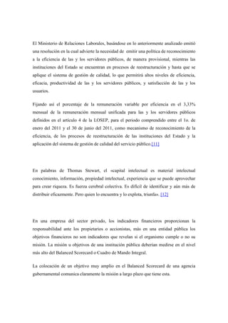 El Ministerio de Relaciones Laborales, basándose en lo anteriormente analizado emitió
una resolución en la cual advierte la necesidad de emitir una política de reconocimiento
a la eficiencia de las y los servidores públicos, de manera provisional, mientras las
instituciones del Estado se encuentran en procesos de reestructuración y hasta que se
aplique el sistema de gestión de calidad, lo que permitirá altos niveles de eficiencia,
eficacia, productividad de las y los servidores públicos, y satisfacción de las y los
usuarios.

Fijando así el porcentaje de la remuneración variable por eficiencia en el 3,33%
mensual de la remuneración mensual unificada para las y los servidores públicos
definidos en el artículo 4 de la LOSEP, para el periodo comprendido entre el 1o. de
enero del 2011 y el 30 de junio del 2011, como mecanismo de reconocimiento de la
eficiencia, de los procesos de reestructuración de las instituciones del Estado y la
aplicación del sistema de gestión de calidad del servicio público.[11]




En palabras de Thomas Stewart, el «capital intelectual es material intelectual
conocimiento, información, propiedad intelectual, experiencia que se puede aprovechar
para crear riqueza. Es fuerza cerebral colectiva. Es difícil de identificar y aún más de
distribuir eficazmente. Pero quien lo encuentra y lo explota, triunfa». [12]




En una empresa del sector privado, los indicadores financieros proporcionan la
responsabilidad ante los propietarios o accionistas, más en una entidad pública los
objetivos financieros no son indicadores que revelan si el organismo cumple o no su
misión. La misión u objetivos de una institución pública deberían medirse en el nivel
más alto del Balanced Scorecard o Cuadro de Mando Integral.

La colocación de un objetivo muy amplio en el Balanced Scorecard de una agencia
gubernamental comunica claramente la misión a largo plazo que tiene esta.
 