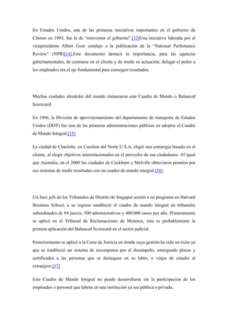 En Estados Unidos, una de las primeras iniciativas importantes en el gobierno de
Clinton en 1993, fue la de “reinventar el gobierno”.[13]Una iniciativa liderada por el
vicepresidente Albert Gore condujo a la publicación de la “National Perfomance
Review” (NPR)[14].Este documento destacó la importancia, para las agencias
gubernamentales, de centrarse en el cliente y de medir su actuación; delegar el poder a
los empleados era el eje fundamental para conseguir resultados.




Muchas ciudades alrededor del mundo instauraron este Cuadro de Mando o Balanced
Scorecard.

En 1996, la División de aprovisionamiento del departamento de transporte de Estados
Unidos (DOT) fue una de las primeras administraciones públicas en adoptar el Cuadro
de Mando Integral.[15]

La ciudad de Charlotte, en Carolina del Norte U.S.A, eligió una estrategia basada en el
cliente, al elegir objetivos interrelacionados en el provecho de sus ciudadanos. Al igual
que Australia, en el 2000 las ciudades de Cockburn y Melville obtuvieron premios por
sus sistemas de medir resultados con un cuadro de mando integral.[16]




Un Juez jefe de los Tribunales de Distrito de Singapur asistió a un programa en Harvard
Business School, a su regreso estableció el cuadro de mando integral en tribunales
subordinados de 84 jueces, 500 administrativos y 400.000 casos por año. Primeramente
se aplicó en el Tribunal de Reclamaciones de Menores, esta es probablemente la
primera aplicación del Balanced Scorecard en el sector judicial.

Posteriormente se aplicó a la Corte de Justicia en donde cuya gestión ha sido un éxito ya
que se estableció un sistema de recompensa por el desempeño, entregando placas y
certificados a las personas que se destaquen en su labor, o viajes de estudio al
extranjero.[17]

Este Cuadro de Mando Integral no puede desarrollarse sin la participación de los
empleados o personal que labora en una institución ya sea pública o privada.
 