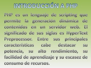 INTRODUCCIÓN A PHP PHP es un lenguaje de scripting que permite la generación dinámica de contenidos en un servidor web. El significado de sus siglas es HyperText Preprocessor. Entre sus principales características cabe destacar su potencia, su alto rendimiento, su facilidad de aprendizaje y su escasez de consumo de recursos.  