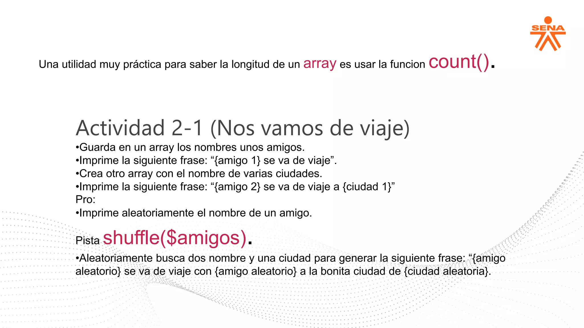 Una utilidad muy práctica para saber la longitud de un array es usar la funcion count().
Actividad 2-1 (Nos vamos de viaje)
•Guarda en un array los nombres unos amigos.
•Imprime la siguiente frase: “{amigo 1} se va de viaje”.
•Crea otro array con el nombre de varias ciudades.
•Imprime la siguiente frase: “{amigo 2} se va de viaje a {ciudad 1}”
Pro:
•Imprime aleatoriamente el nombre de un amigo.
Pista shuffle($amigos).
•Aleatoriamente busca dos nombre y una ciudad para generar la siguiente frase: “{amigo
aleatorio} se va de viaje con {amigo aleatorio} a la bonita ciudad de {ciudad aleatoria}.
 
