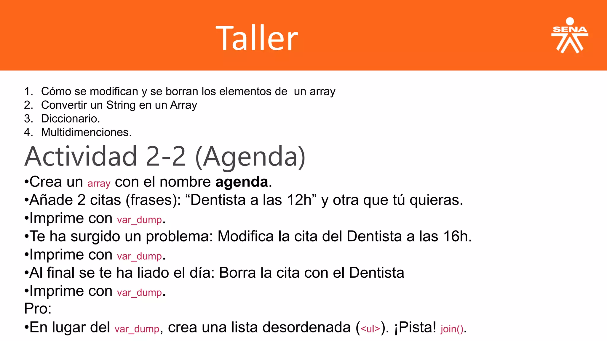 Taller
1. Cómo se modifican y se borran los elementos de un array
2. Convertir un String en un Array
3. Diccionario.
4. Multidimenciones.
Actividad 2-2 (Agenda)
•Crea un array con el nombre agenda.
•Añade 2 citas (frases): “Dentista a las 12h” y otra que tú quieras.
•Imprime con var_dump.
•Te ha surgido un problema: Modifica la cita del Dentista a las 16h.
•Imprime con var_dump.
•Al final se te ha liado el día: Borra la cita con el Dentista
•Imprime con var_dump.
Pro:
•En lugar del var_dump, crea una lista desordenada (<ul>). ¡Pista! join().
 