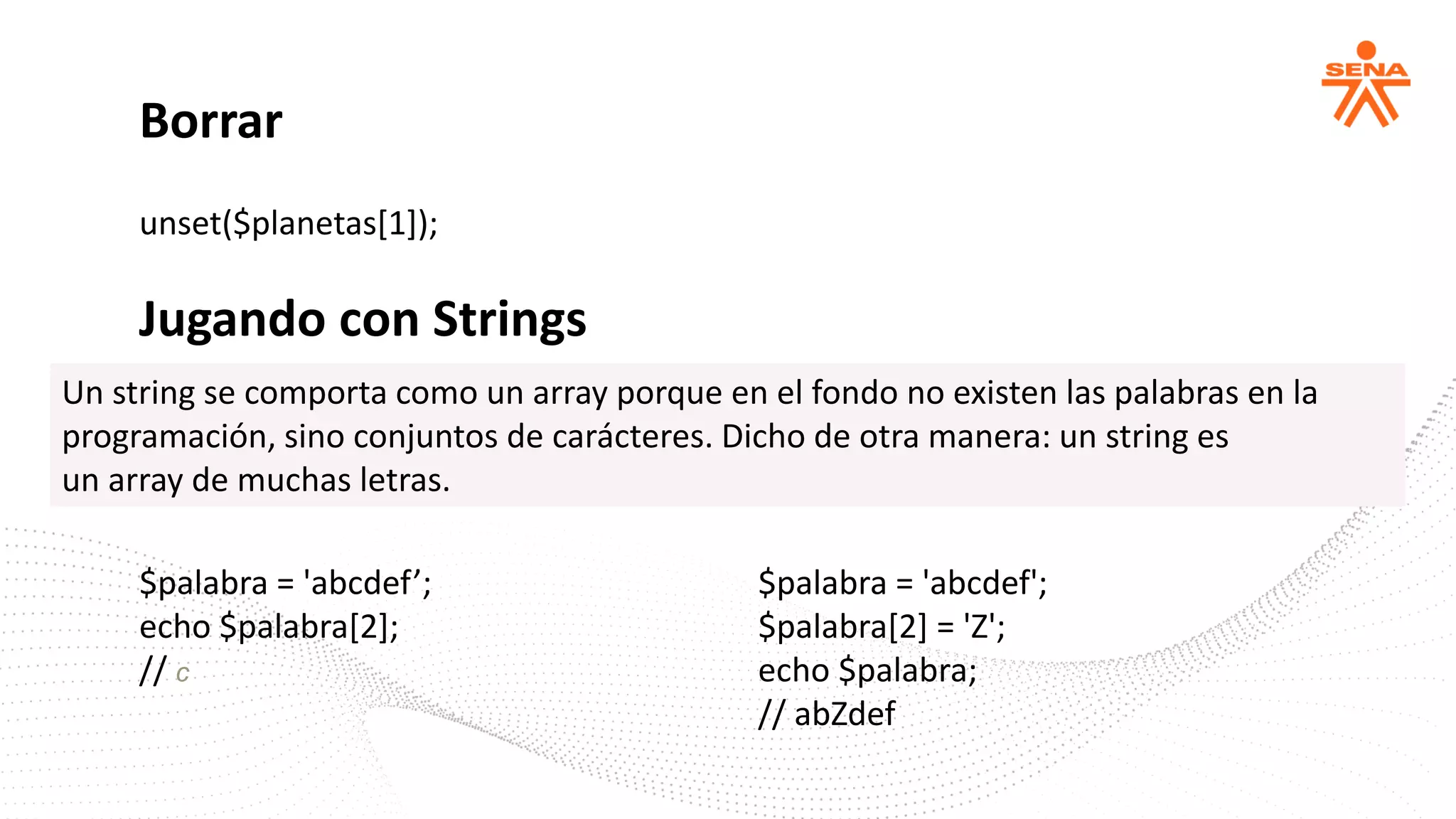 unset($planetas[1]);
Borrar
Jugando con Strings
$palabra = 'abcdef’;
echo $palabra[2];
// c
$palabra = 'abcdef';
$palabra[2] = 'Z';
echo $palabra;
// abZdef
Un string se comporta como un array porque en el fondo no existen las palabras en la
programación, sino conjuntos de carácteres. Dicho de otra manera: un string es
un array de muchas letras.
 