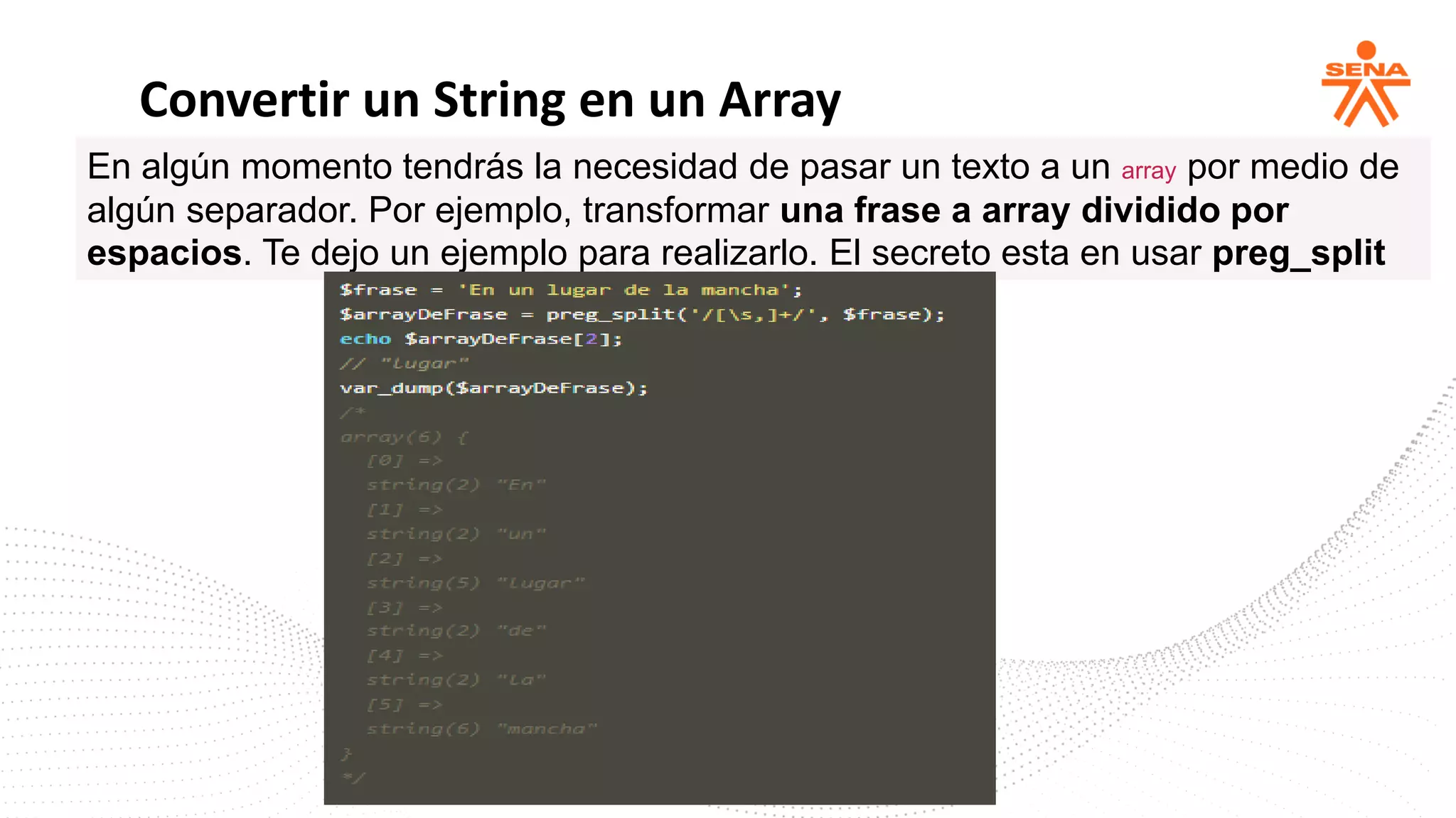Convertir un String en un Array
En algún momento tendrás la necesidad de pasar un texto a un array por medio de
algún separador. Por ejemplo, transformar una frase a array dividido por
espacios. Te dejo un ejemplo para realizarlo. El secreto esta en usar preg_split
 