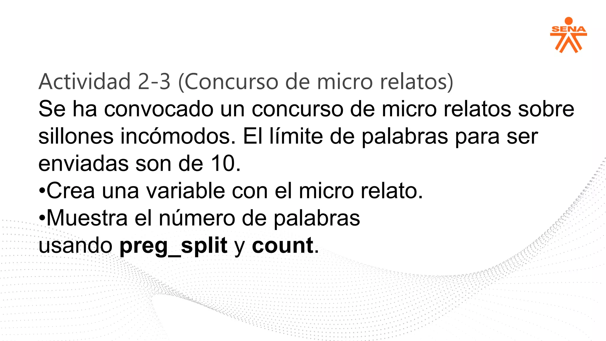 Actividad 2-3 (Concurso de micro relatos)
Se ha convocado un concurso de micro relatos sobre
sillones incómodos. El límite de palabras para ser
enviadas son de 10.
•Crea una variable con el micro relato.
•Muestra el número de palabras
usando preg_split y count.
 