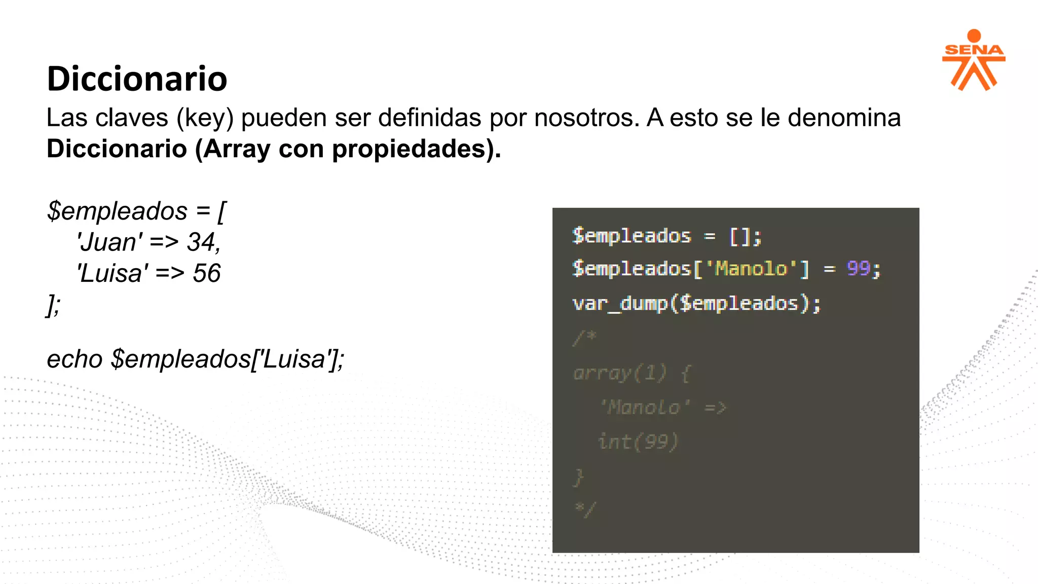Diccionario
Las claves (key) pueden ser definidas por nosotros. A esto se le denomina
Diccionario (Array con propiedades).
$empleados = [
'Juan' => 34,
'Luisa' => 56
];
echo $empleados['Luisa'];
 