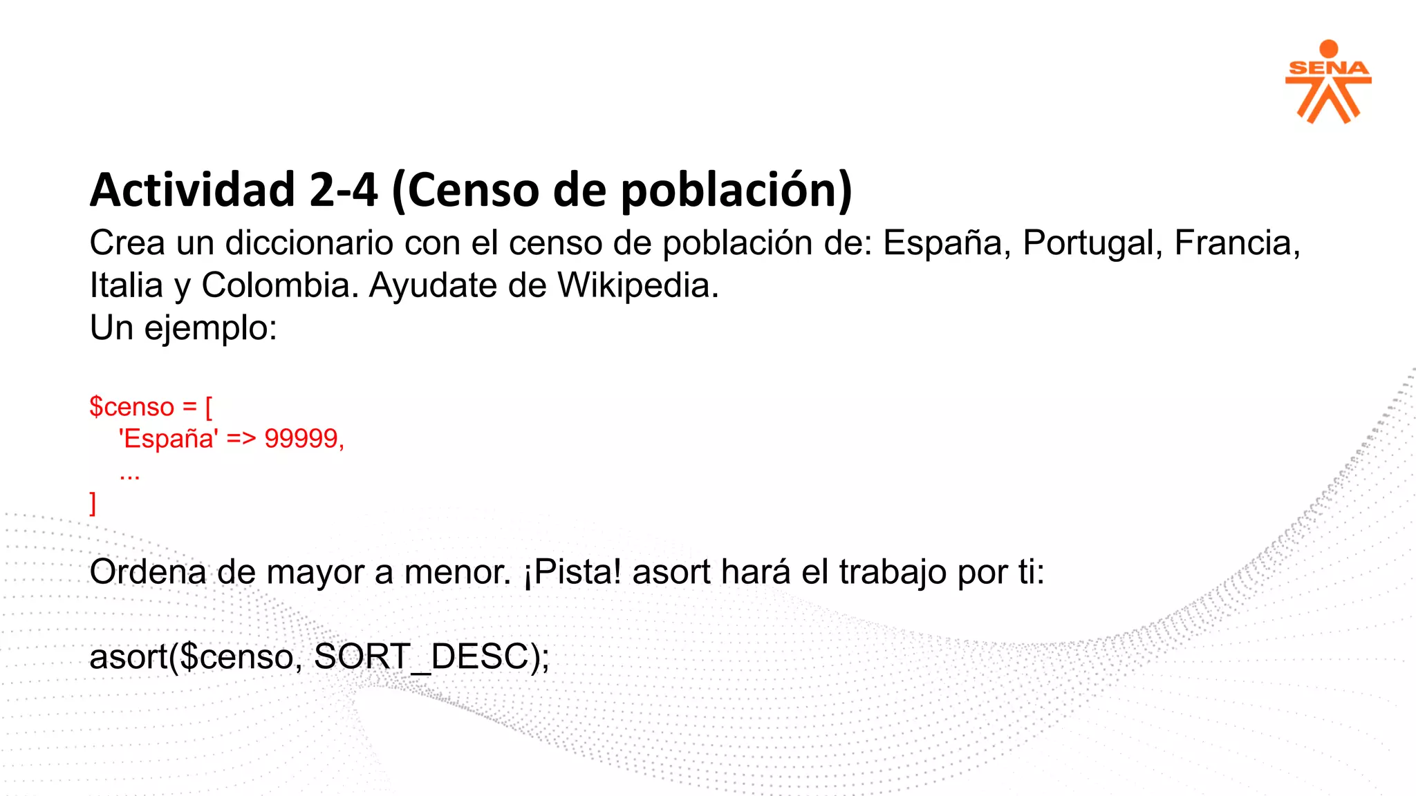 Actividad 2-4 (Censo de población)
Crea un diccionario con el censo de población de: España, Portugal, Francia,
Italia y Colombia. Ayudate de Wikipedia.
Un ejemplo:
$censo = [
'España' => 99999,
...
]
Ordena de mayor a menor. ¡Pista! asort hará el trabajo por ti:
asort($censo, SORT_DESC);
 