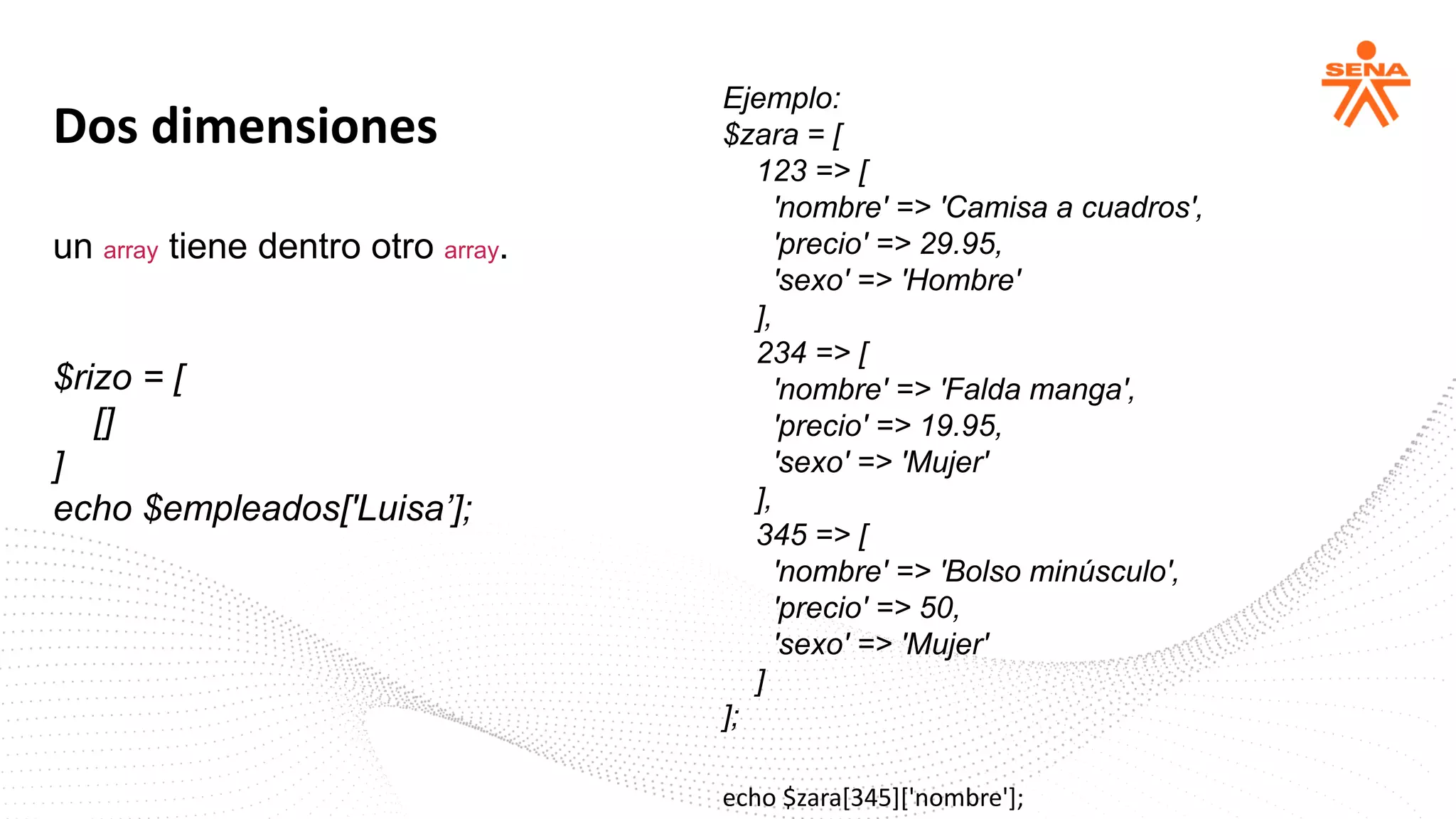 Dos dimensiones
un array tiene dentro otro array.
$rizo = [
[]
]
echo $empleados['Luisa’];
Ejemplo:
$zara = [
123 => [
'nombre' => 'Camisa a cuadros',
'precio' => 29.95,
'sexo' => 'Hombre'
],
234 => [
'nombre' => 'Falda manga',
'precio' => 19.95,
'sexo' => 'Mujer'
],
345 => [
'nombre' => 'Bolso minúsculo',
'precio' => 50,
'sexo' => 'Mujer'
]
];
echo $zara[345]['nombre'];
 