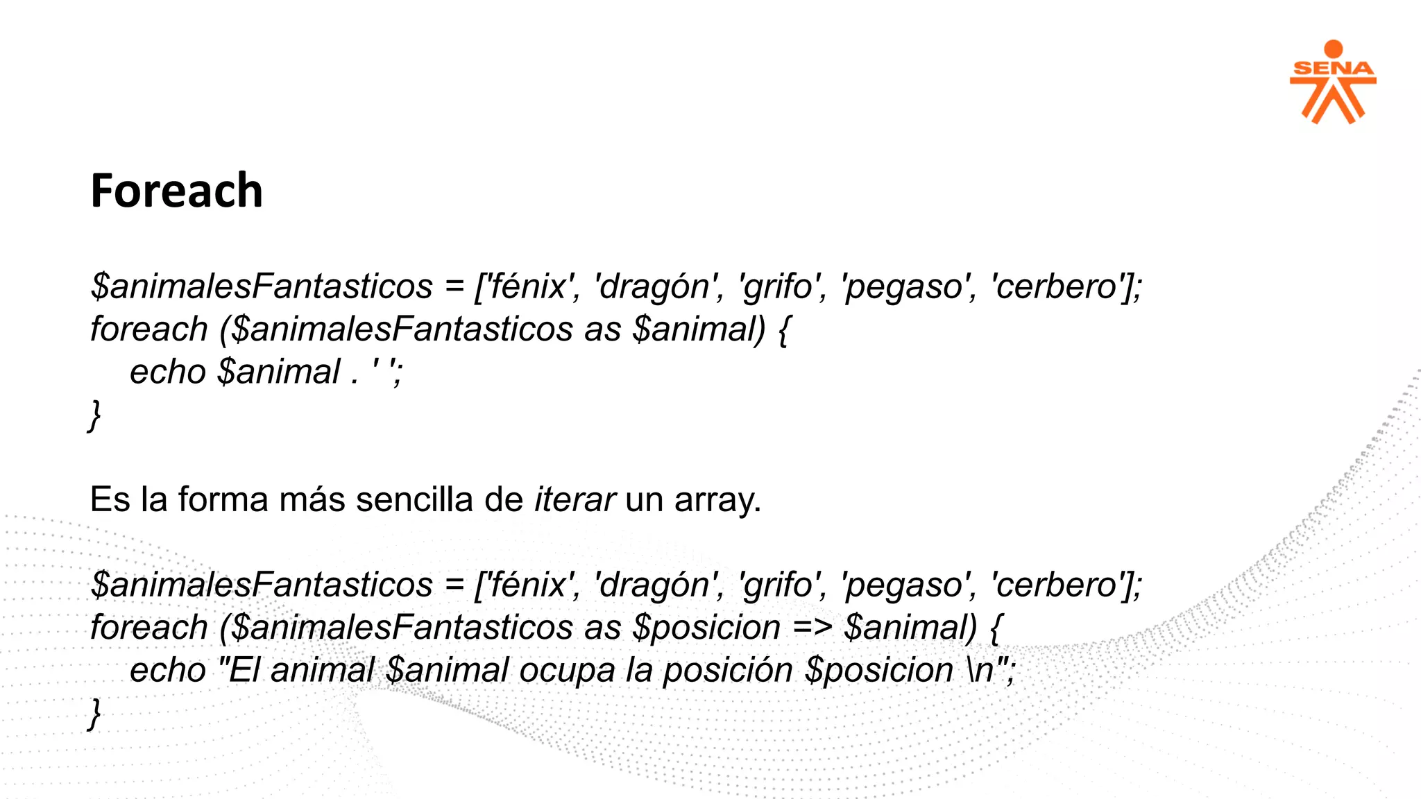 Foreach
$animalesFantasticos = ['fénix', 'dragón', 'grifo', 'pegaso', 'cerbero'];
foreach ($animalesFantasticos as $animal) {
echo $animal . ' ';
}
Es la forma más sencilla de iterar un array.
$animalesFantasticos = ['fénix', 'dragón', 'grifo', 'pegaso', 'cerbero'];
foreach ($animalesFantasticos as $posicion => $animal) {
echo "El animal $animal ocupa la posición $posicion n";
}
 