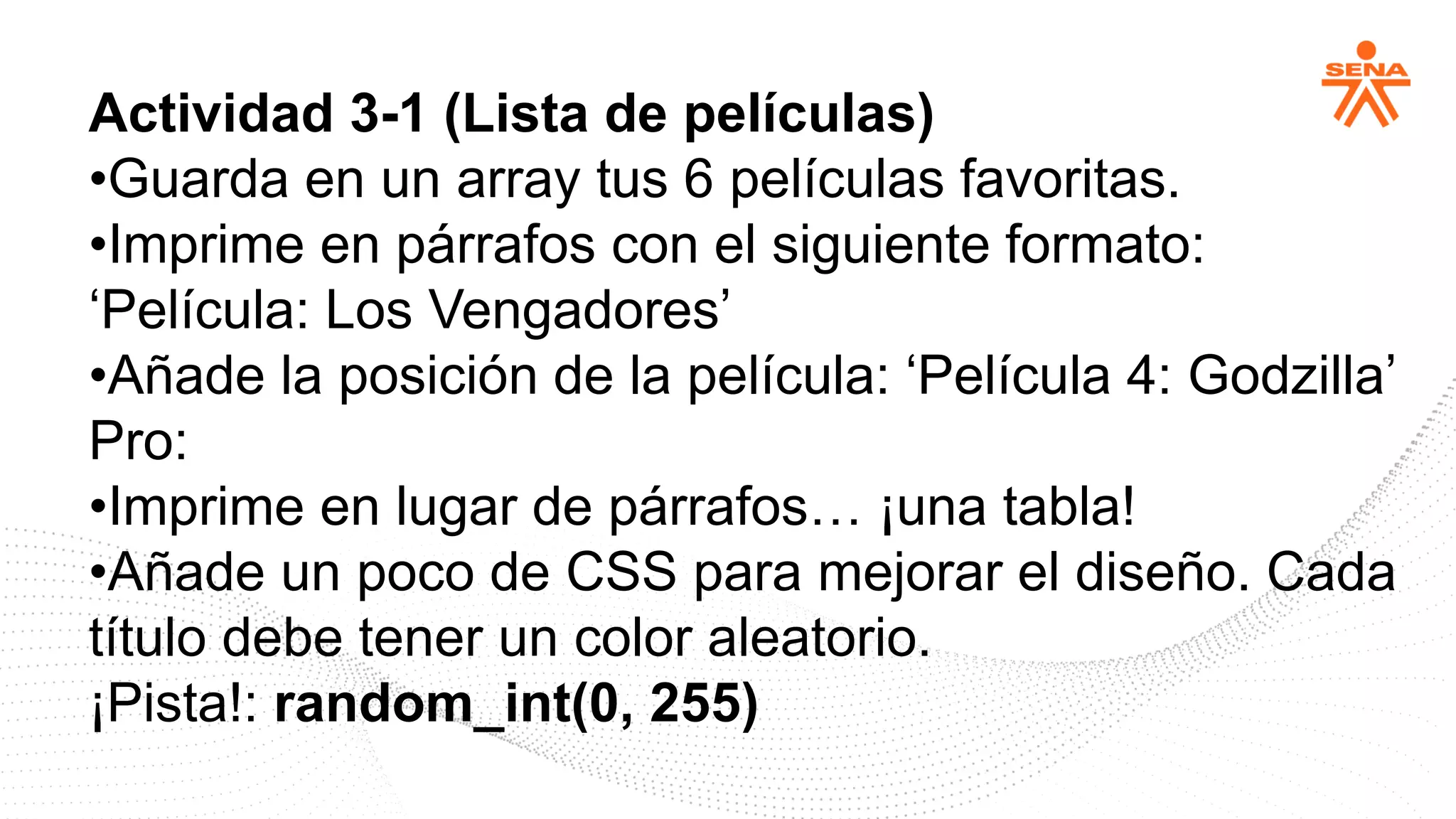 Actividad 3-1 (Lista de películas)
•Guarda en un array tus 6 películas favoritas.
•Imprime en párrafos con el siguiente formato:
‘Película: Los Vengadores’
•Añade la posición de la película: ‘Película 4: Godzilla’
Pro:
•Imprime en lugar de párrafos… ¡una tabla!
•Añade un poco de CSS para mejorar el diseño. Cada
título debe tener un color aleatorio.
¡Pista!: random_int(0, 255)
 