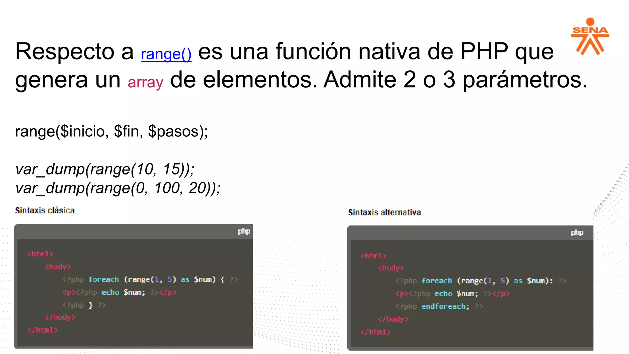 Respecto a range() es una función nativa de PHP que
genera un array de elementos. Admite 2 o 3 parámetros.
range($inicio, $fin, $pasos);
var_dump(range(10, 15));
var_dump(range(0, 100, 20));
 