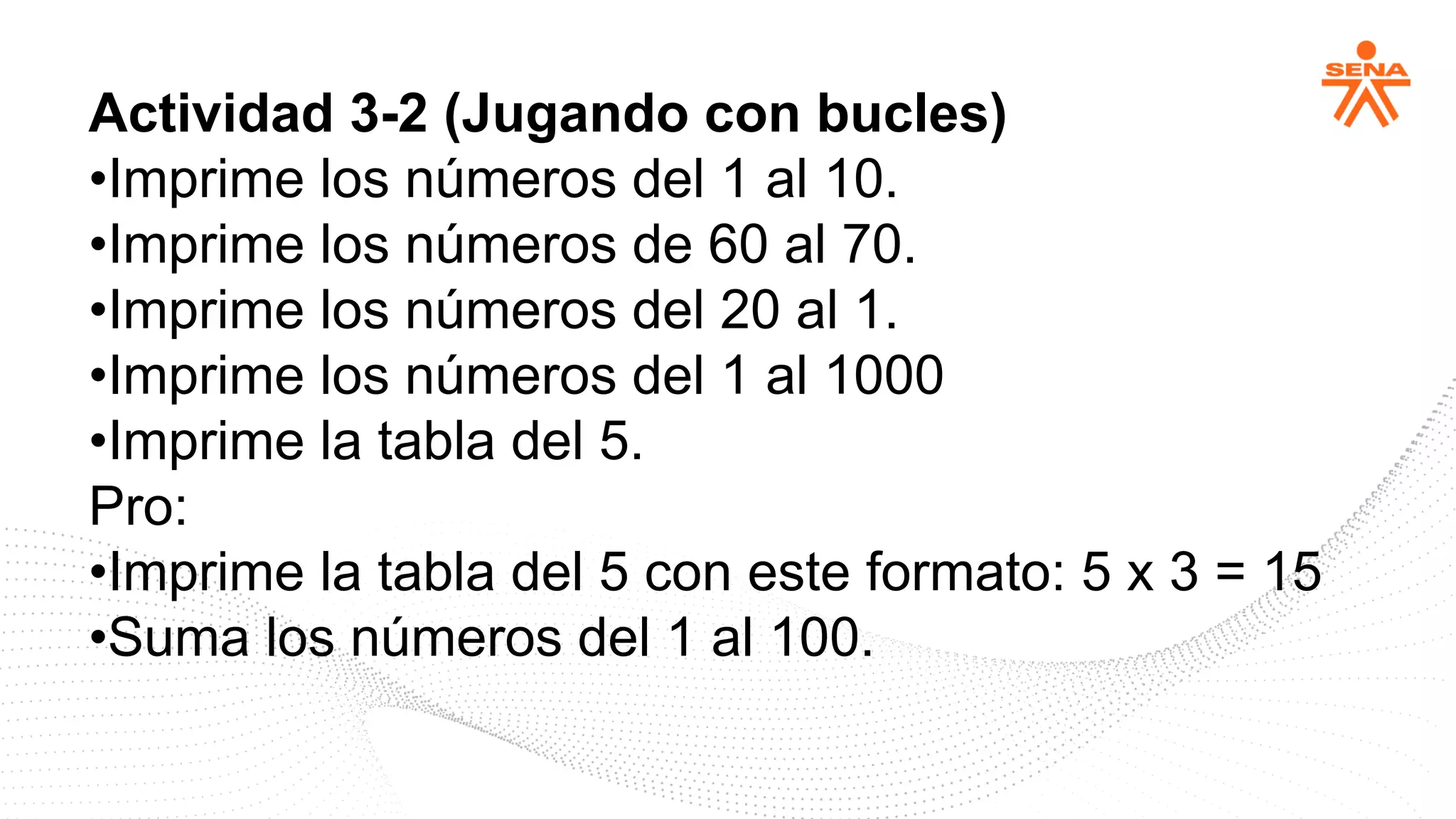 Actividad 3-2 (Jugando con bucles)
•Imprime los números del 1 al 10.
•Imprime los números de 60 al 70.
•Imprime los números del 20 al 1.
•Imprime los números del 1 al 1000
•Imprime la tabla del 5.
Pro:
•Imprime la tabla del 5 con este formato: 5 x 3 = 15
•Suma los números del 1 al 100.
 