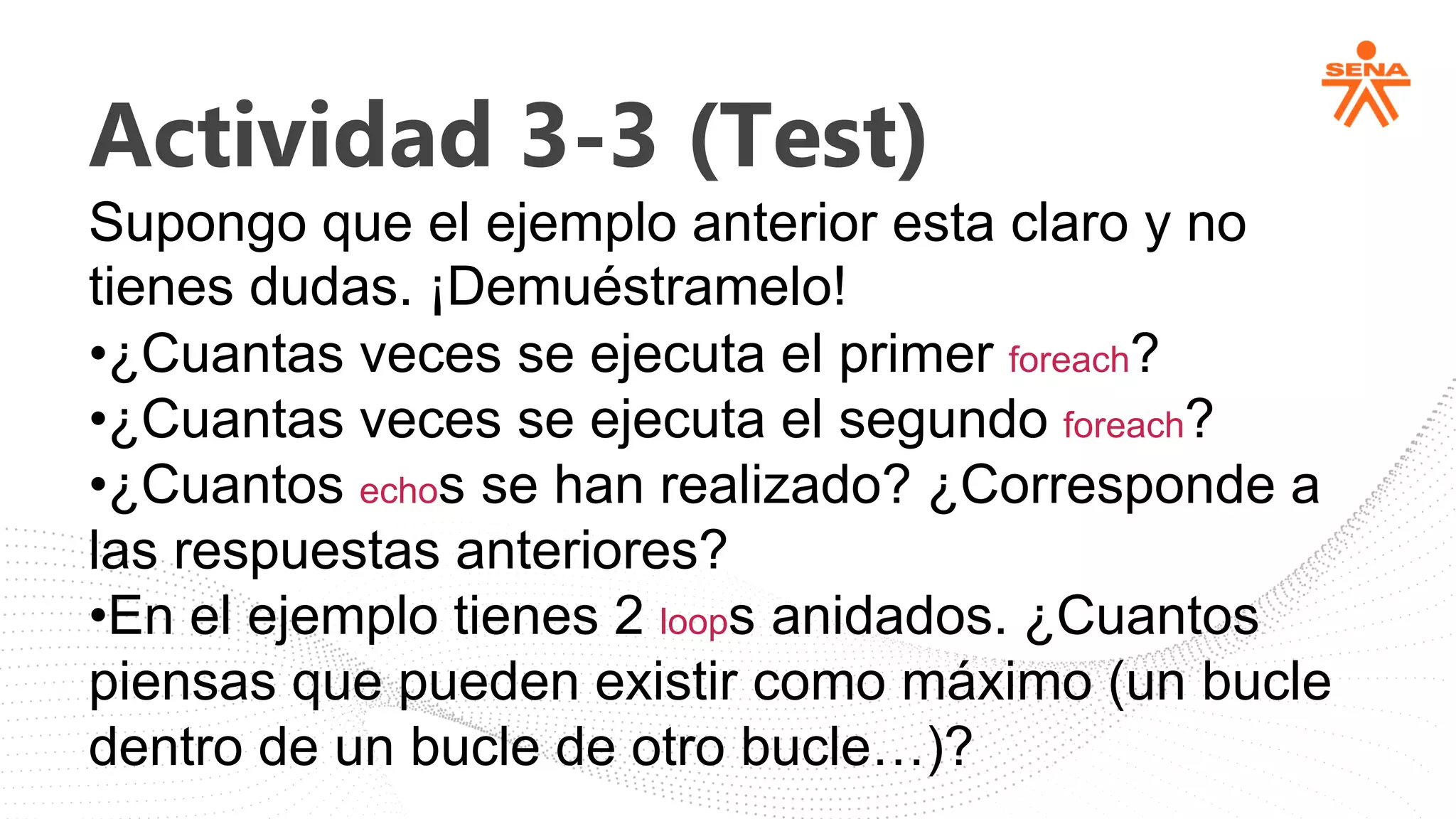 Actividad 3-3 (Test)
Supongo que el ejemplo anterior esta claro y no
tienes dudas. ¡Demuéstramelo!
•¿Cuantas veces se ejecuta el primer foreach?
•¿Cuantas veces se ejecuta el segundo foreach?
•¿Cuantos echos se han realizado? ¿Corresponde a
las respuestas anteriores?
•En el ejemplo tienes 2 loops anidados. ¿Cuantos
piensas que pueden existir como máximo (un bucle
dentro de un bucle de otro bucle…)?
 