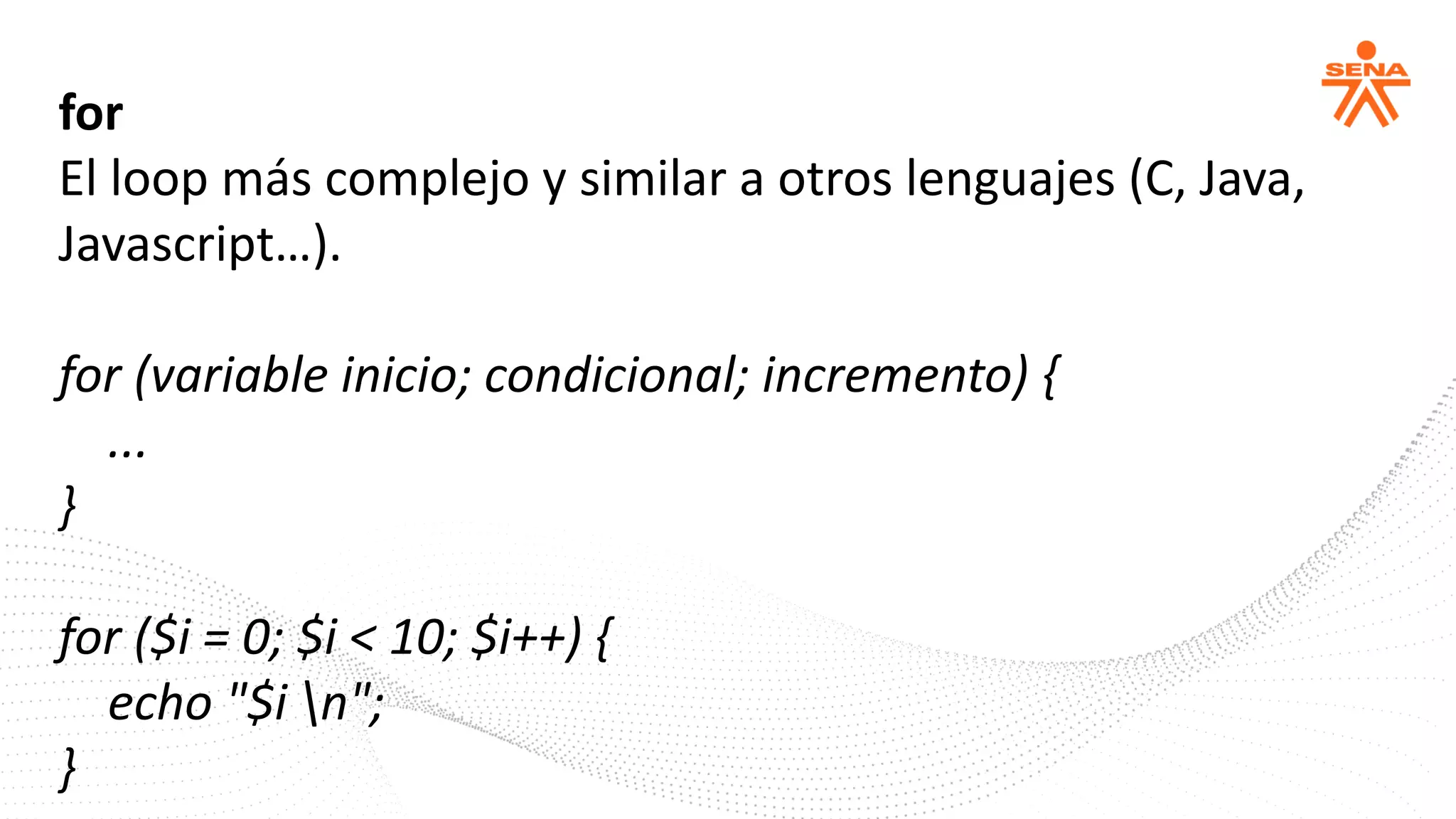 for
El loop más complejo y similar a otros lenguajes (C, Java,
Javascript…).
for (variable inicio; condicional; incremento) {
...
}
for ($i = 0; $i < 10; $i++) {
echo "$i n";
}
 