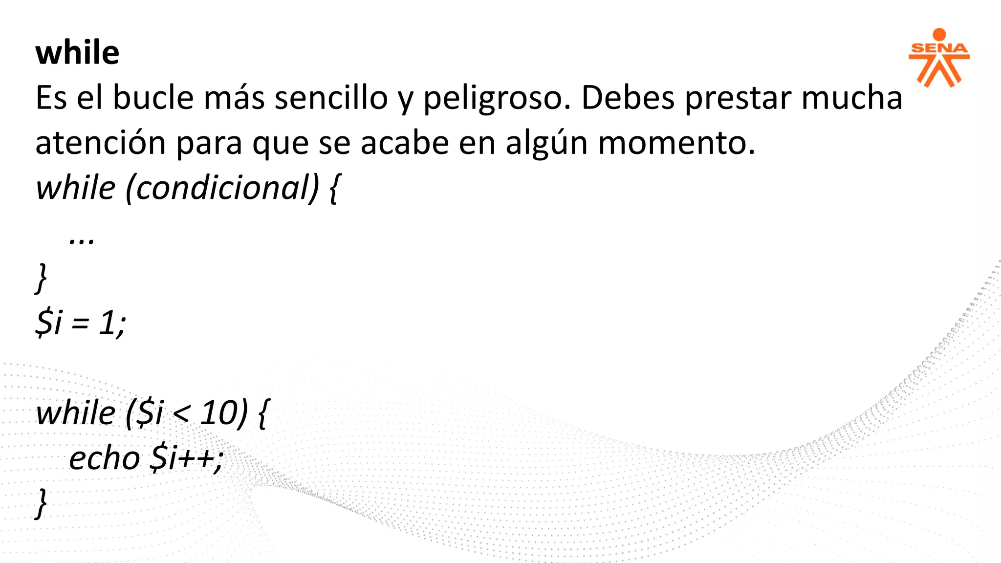 while
Es el bucle más sencillo y peligroso. Debes prestar mucha
atención para que se acabe en algún momento.
while (condicional) {
...
}
$i = 1;
while ($i < 10) {
echo $i++;
}
 