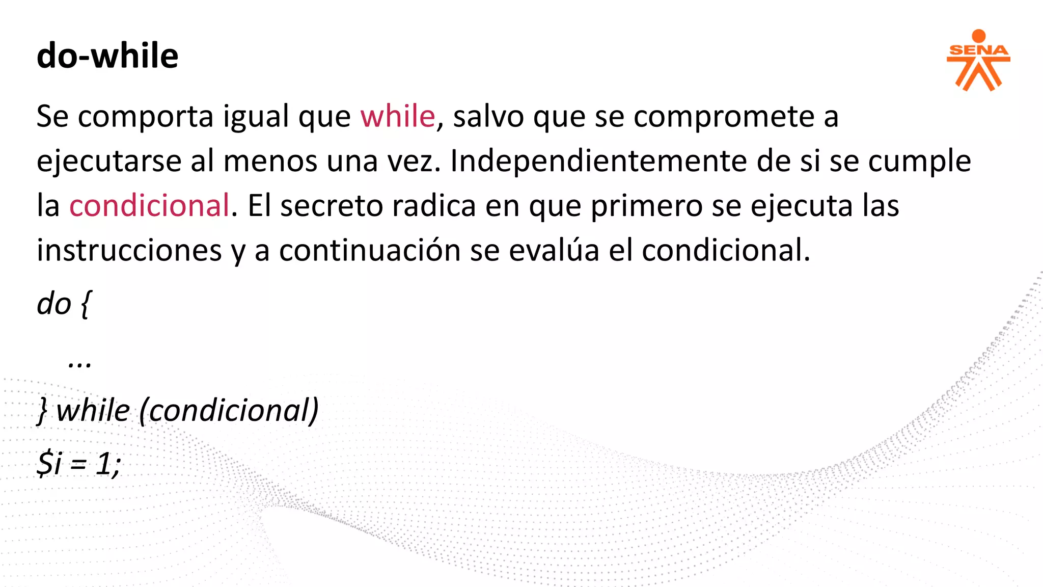 do-while
Se comporta igual que while, salvo que se compromete a
ejecutarse al menos una vez. Independientemente de si se cumple
la condicional. El secreto radica en que primero se ejecuta las
instrucciones y a continuación se evalúa el condicional.
do {
...
} while (condicional)
$i = 1;
 