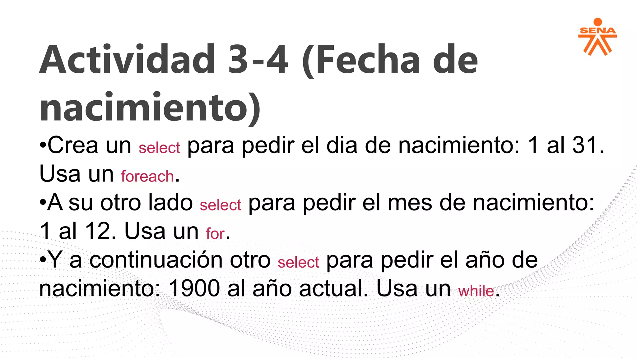 Actividad 3-4 (Fecha de
nacimiento)
•Crea un select para pedir el dia de nacimiento: 1 al 31.
Usa un foreach.
•A su otro lado select para pedir el mes de nacimiento:
1 al 12. Usa un for.
•Y a continuación otro select para pedir el año de
nacimiento: 1900 al año actual. Usa un while.
 