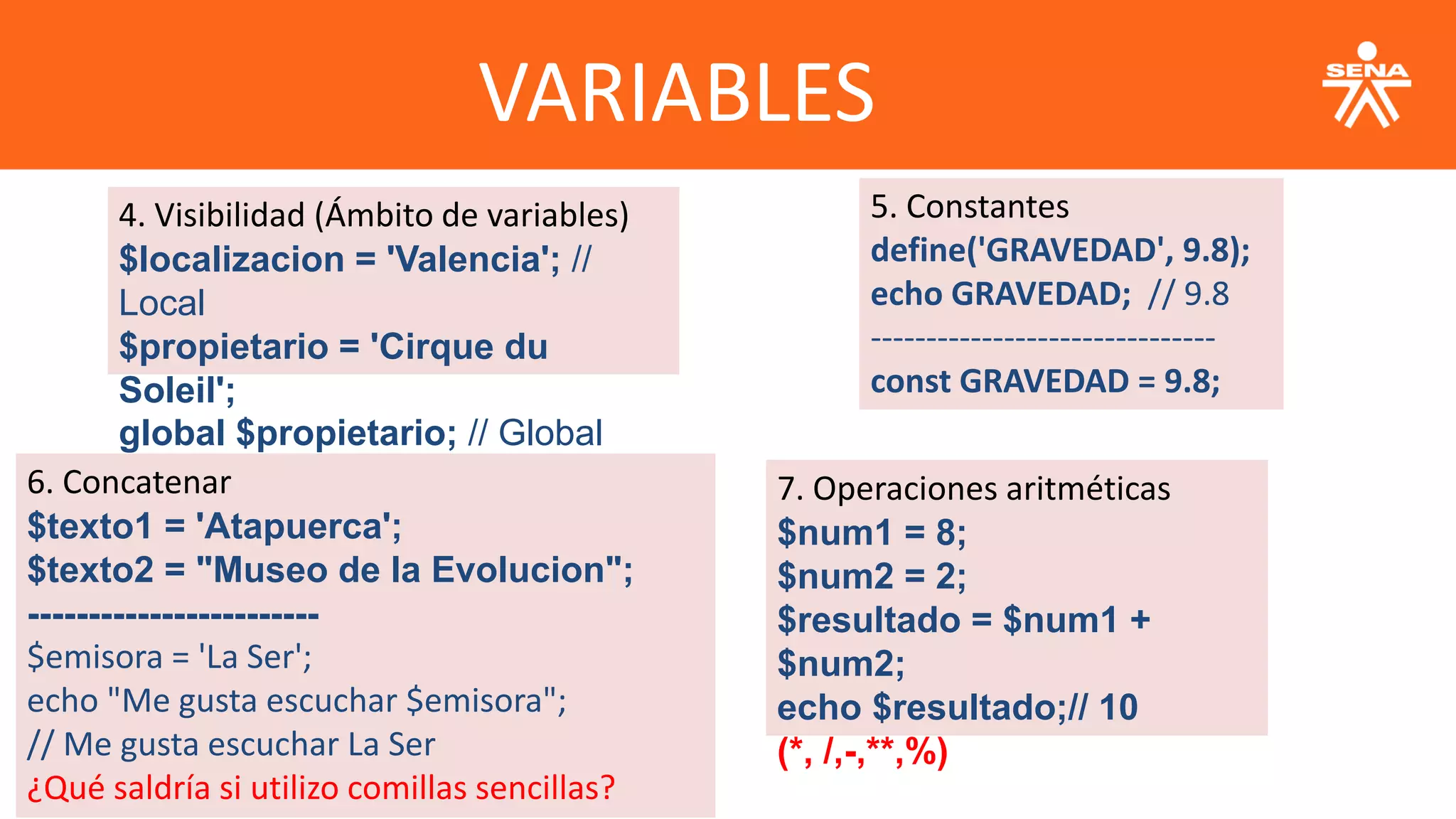 VARIABLES
4. Visibilidad (Ámbito de variables)
$localizacion = 'Valencia'; //
Local
$propietario = 'Cirque du
Soleil';
global $propietario; // Global
5. Constantes
define('GRAVEDAD', 9.8);
echo GRAVEDAD; // 9.8
-------------------------------
const GRAVEDAD = 9.8;
6. Concatenar
$texto1 = 'Atapuerca';
$texto2 = "Museo de la Evolucion";
------------------------
$emisora = 'La Ser';
echo "Me gusta escuchar $emisora";
// Me gusta escuchar La Ser
¿Qué saldría si utilizo comillas sencillas?
7. Operaciones aritméticas
$num1 = 8;
$num2 = 2;
$resultado = $num1 +
$num2;
echo $resultado;// 10
(*, /,-,**,%)
 