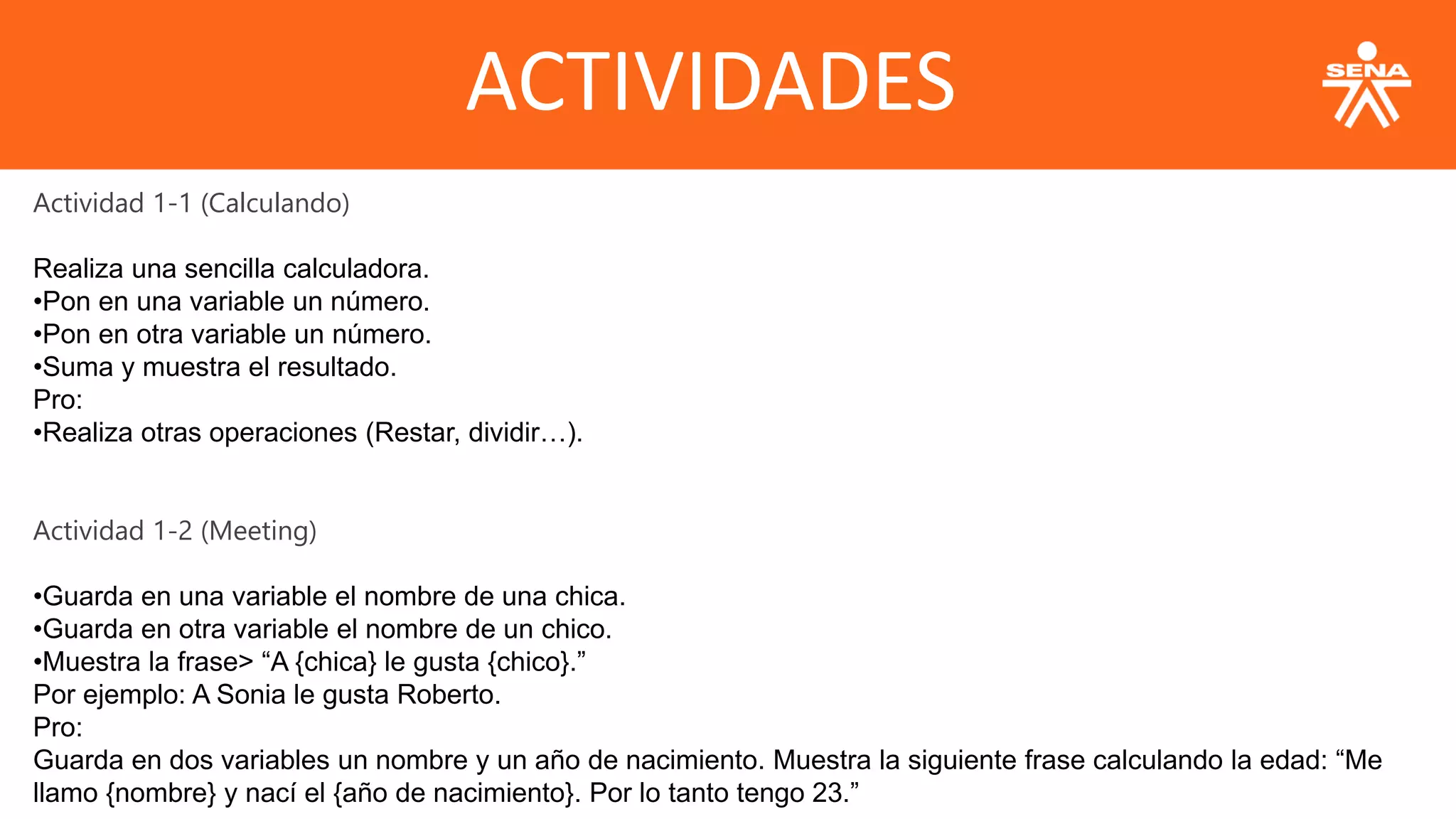 ACTIVIDADES
Actividad 1-1 (Calculando)
Realiza una sencilla calculadora.
•Pon en una variable un número.
•Pon en otra variable un número.
•Suma y muestra el resultado.
Pro:
•Realiza otras operaciones (Restar, dividir…).
Actividad 1-2 (Meeting)
•Guarda en una variable el nombre de una chica.
•Guarda en otra variable el nombre de un chico.
•Muestra la frase> “A {chica} le gusta {chico}.”
Por ejemplo: A Sonia le gusta Roberto.
Pro:
Guarda en dos variables un nombre y un año de nacimiento. Muestra la siguiente frase calculando la edad: “Me
llamo {nombre} y nací el {año de nacimiento}. Por lo tanto tengo 23.”
 