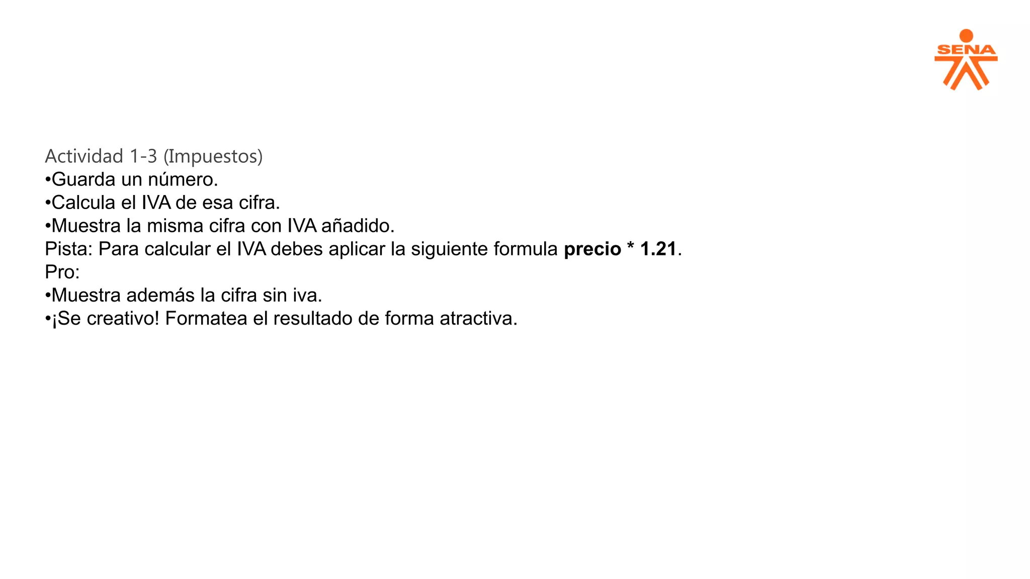 Actividad 1-3 (Impuestos)
•Guarda un número.
•Calcula el IVA de esa cifra.
•Muestra la misma cifra con IVA añadido.
Pista: Para calcular el IVA debes aplicar la siguiente formula precio * 1.21.
Pro:
•Muestra además la cifra sin iva.
•¡Se creativo! Formatea el resultado de forma atractiva.
 
