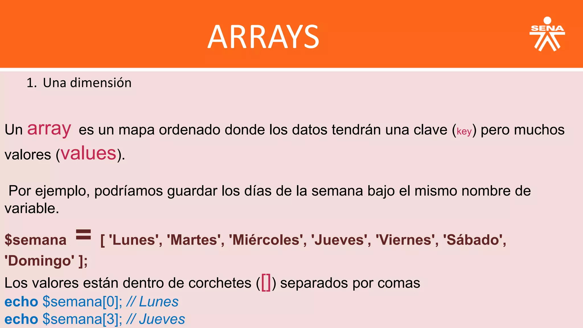ARRAYS
1. Una dimensión
Un array es un mapa ordenado donde los datos tendrán una clave (key) pero muchos
valores (values).
Por ejemplo, podríamos guardar los días de la semana bajo el mismo nombre de
variable.
$semana = [ 'Lunes', 'Martes', 'Miércoles', 'Jueves', 'Viernes', 'Sábado',
'Domingo' ];
Los valores están dentro de corchetes ([]) separados por comas
echo $semana[0]; // Lunes
echo $semana[3]; // Jueves
 