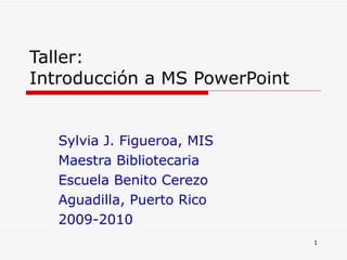 Taller: Introducción a MS PowerPoint Sylvia J. Figueroa, MIS Maestra Bibliotecaria Escuela Benito Cerezo Aguadilla, Puerto Rico 2009-2010 
