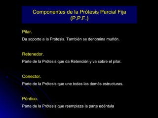 Componentes de la Prótesis Parcial Fija
                      (P.P.F.)

Pilar.
Da soporte a la Prótesis. También se denomina muñón.


Retenedor.
Parte de la Prótesis que da Retención y va sobre el pilar.


Conector.
Parte de la Prótesis que une todas las demás estructuras.


Póntico.
Parte de la Prótesis que reemplaza la parte edéntula
 