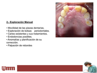 2.- Exploración Manual

• Movilidad de las piezas dentarias.
• Exploración de bolsas periodontales.
• Caries existentes y sus tratamientos.
• Endodoncias posibles.
• Anomalías y planificación de su
corrección.
• Palpación de rebordes
 