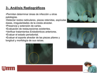 3-. Análisis Radiográficos
•Permiten determinar áreas de infección u otras
patologías.
•Detectar restos radiculares, piezas retenidas, espículas
óseas, irregularidades de la cresta alveolar.
•Presencia y extensión de caries.
•Evaluación de restauraciones existentes.
•Verificar tratamientos Endodónticos anteriores.
•Evaluar el estado periodontal.
•Evaluar el soporte alveolar de las piezas pilares y
longitud y morfología de sus raíces.
 