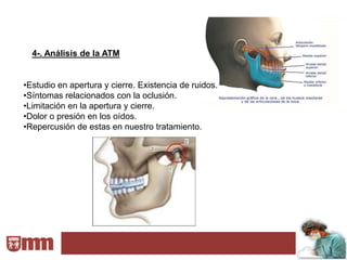 4-. Análisis de la ATM


•Estudio en apertura y cierre. Existencia de ruidos.
•Síntomas relacionados con la oclusión.
•Limitación en la apertura y cierre.
•Dolor o presión en los oídos.
•Repercusión de estas en nuestro tratamiento.
 