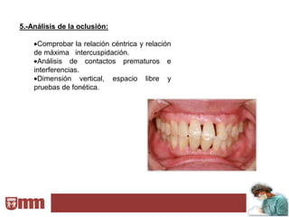5.-Análisis de la oclusión:

     Comprobar la relación céntrica y relación
    de máxima intercuspidación.
     Análisis de contactos prematuros e
    interferencias.
     Dimensión vertical, espacio libre y
    pruebas de fonética.
 