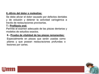 6.-Alivio del dolor o molestias:
Se debe aliviar el dolor causado por defectos dentales
y de oclusión y detener la actividad cariogénica a
través de restauraciones provisorias.
7.- Profilaxis oral:
Permite el examen adecuado de las piezas dentarias y
modelos de estudios exactos.
 8.- Prueba de vitalidad de las piezas remanentes:
 Especialmente en piezas que serán usadas como
 pilares y que posean restauraciones profundas o
 lesiones por caries.
 