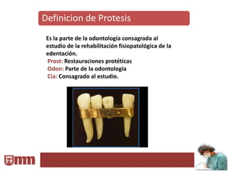 Definicion de Protesis
 Es la parte de la odontología consagrada al
 estudio de la rehabilitación fisiopatológica de la
 edentación.
 Prost: Restauraciones protéticas
 Odon: Parte de la odontología
 Cia: Consagrado al estudio.
 