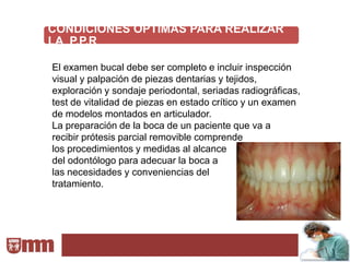 CONDICIONES ÓPTIMAS PARA REALIZAR
LA P.P.R

El examen bucal debe ser completo e incluir inspección
visual y palpación de piezas dentarias y tejidos,
exploración y sondaje periodontal, seriadas radiográficas,
test de vitalidad de piezas en estado crítico y un examen
de modelos montados en articulador.
La preparación de la boca de un paciente que va a
recibir prótesis parcial removible comprende
los procedimientos y medidas al alcance
del odontólogo para adecuar la boca a
las necesidades y conveniencias del
tratamiento.
 