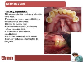 Examen Bucal

1-Visual y exploratorio:
•Número de dientes, posición y situación
en la boca.
•Presencia de caries, susceptibilidad y
restauraciones existentes.
•Hábitos de higiene oral.
•Examen de la oclusión, dimensión
vertical y espacio libre.
•Control de los movimientos
mandibulares
•Relaciones maxilares horizontales
•Examen y estudio de las facetas de
desgaste
 