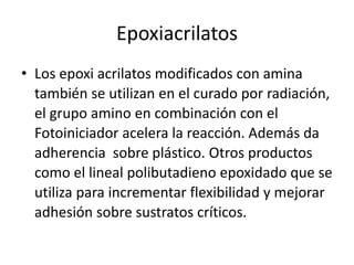 Epoxiacrilatos
• Los epoxi acrilatos modificados con amina
también se utilizan en el curado por radiación,
el grupo amino en combinación con el
Fotoiniciador acelera la reacción. Además da
adherencia sobre plástico. Otros productos
como el lineal polibutadieno epoxidado que se
utiliza para incrementar flexibilidad y mejorar
adhesión sobre sustratos críticos.
 