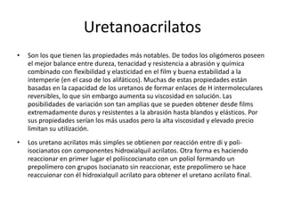 Uretanoacrilatos
• Son los que tienen las propiedades más notables. De todos los oligómeros poseen
el mejor balance entre dureza, tenacidad y resistencia a abrasión y química
combinado con flexibilidad y elasticidad en el film y buena estabilidad a la
intemperie (en el caso de los alifáticos). Muchas de estas propiedades están
basadas en la capacidad de los uretanos de formar enlaces de H intermoleculares
reversibles, lo que sin embargo aumenta su viscosidad en solución. Las
posibilidades de variación son tan amplias que se pueden obtener desde films
extremadamente duros y resistentes a la abrasión hasta blandos y elásticos. Por
sus propiedades serían los más usados pero la alta viscosidad y elevado precio
limitan su utilización.
• Los uretano acrilatos más simples se obtienen por reacción entre di y poli-
isocianatos con componentes hidroxialquil acrilatos. Otra forma es haciendo
reaccionar en primer lugar el poliiscocianato con un poliol formando un
prepolímero con grupos Isocianato sin reaccionar, este prepolímero se hace
reaccuionar con él hidroxialquil acrilato para obtener el uretano acrilato final.
 