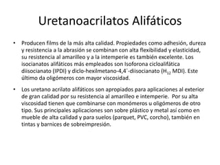 Uretanoacrilatos Alifáticos
• Producen films de la más alta calidad. Propiedades como adhesión, dureza
y resistencia a la abrasión se combinan con alta flexibilidad y elasticidad,
su resistencia al amarilleo y a la intemperie es también excelente. Los
isocianatos alifáticos más empleados son Isoforona cicloalifática
diisocianato (IPDI) y diclo-hexilmetano-4,4´-diisocianato (H12 MDI). Este
último da oligómeros con mayor viscosidad.
• Los uretano acrilato alifáticos son apropiados para aplicaciones al exterior
de gran calidad por su resistencia al amarilleo e intemperie. Por su alta
viscosidad tienen que combinarse con monómeros u oligómeros de otro
tipo. Sus principales aplicaciones son sobre plástico y metal así como en
mueble de alta calidad y para suelos (parquet, PVC, corcho), también en
tintas y barnices de sobreimpresión.
 