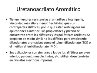 Uretanoacrilato Aromático
• Tienen menores resistencias al amarilleo e intemperie,
viscosidad más alta y menor flexibilidad que sus
contrapartes alifáticas, por lo que están restringidas sus
aplicaciones a interior. Sus propiedades y precios se
encuentran entre los alifáticos y los poliésteres acrilatos. Se
preparan de modo similar a los alifático pero empleando
diisocianatos aromáticos como el toluendiisocianato (TDI) o
el metilen difenildiisocianato (MDI).
• Sus aplicaciones son similares a las de los alifáticos pero en
interior, parquet, mueble, tintas, etc. utilizándose también
en circuitos eléctricos impresos.
 