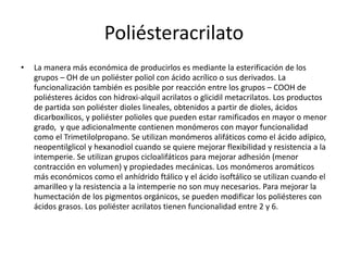 Poliésteracrilato
• La manera más económica de producirlos es mediante la esterificación de los
grupos – OH de un poliéster poliol con ácido acrílico o sus derivados. La
funcionalización también es posible por reacción entre los grupos – COOH de
poliésteres ácidos con hidroxi-alquil acrilatos o glicidil metacrilatos. Los productos
de partida son poliéster dioles lineales, obtenidos a partir de dioles, ácidos
dicarboxílicos, y poliéster polioles que pueden estar ramificados en mayor o menor
grado, y que adicionalmente contienen monómeros con mayor funcionalidad
como el Trimetilolpropano. Se utilizan monómeros alifáticos como el ácido adípico,
neopentilglicol y hexanodiol cuando se quiere mejorar flexibilidad y resistencia a la
intemperie. Se utilizan grupos cicloalifáticos para mejorar adhesión (menor
contracción en volumen) y propiedades mecánicas. Los monómeros aromáticos
más económicos como el anhídrido ftálico y el ácido isoftálico se utilizan cuando el
amarilleo y la resistencia a la intemperie no son muy necesarios. Para mejorar la
humectación de los pigmentos orgánicos, se pueden modificar los poliésteres con
ácidos grasos. Los poliéster acrilatos tienen funcionalidad entre 2 y 6.
 