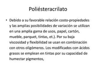 Poliésteracrilato
• Debido a su favorable relación costo-propiedades
y las amplias posibilidades de variación se utilizan
en una amplia gama de usos, papel, cartón,
mueble, parquet, tintas, et.). Por su baja
viscosidad y flexibilidad se usan en combinación
con otros oligómeros. Los modificados con ácidos
grasos se emplean en tintas por su capacidad de
humectar pigmentos,
 