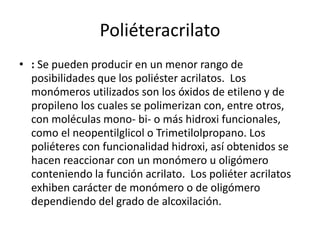Poliéteracrilato
• : Se pueden producir en un menor rango de
posibilidades que los poliéster acrilatos. Los
monómeros utilizados son los óxidos de etileno y de
propileno los cuales se polimerizan con, entre otros,
con moléculas mono- bi- o más hidroxi funcionales,
como el neopentilglicol o Trimetilolpropano. Los
poliéteres con funcionalidad hidroxi, así obtenidos se
hacen reaccionar con un monómero u oligómero
conteniendo la función acrilato. Los poliéter acrilatos
exhiben carácter de monómero o de oligómero
dependiendo del grado de alcoxilación.
 