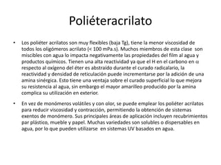 Poliéteracrilato
• Los poliéter acrilatos son muy flexibles (baja Tg), tiene la menor viscosidad de
todos los oligómeros acrilato (< 100 mPa.s). Muchos miembros de esta clase son
miscibles con agua lo impacta negativamente las propiedades del film al agua y
productos químicos. Tienen una alta reactividad ya que el H en el carbono en a
respecto al oxígeno del éter es abstraído durante el curado radicalario, la
reactividad y densidad de reticulación puede incrementarse por la adición de una
amina sinérgica. Esto tiene una ventaja sobre el curado superficial lo que mejora
su resistencia al agua, sin embargo el mayor amarilleo producido por la amina
complica su utilización en exterior.
• En vez de monómeros volátiles y con olor, se puede emplear los poliéter acrilatos
para reducir viscosidad y contracción, permitiendo la obtención de sistemas
exentos de monómero. Sus principales áreas de aplicación incluyen recubrimientos
par plástico, mueble y papel. Muchas variedades son solubles o dispersables en
agua, por lo que pueden utilizarse en sistemas UV basados en agua.
 