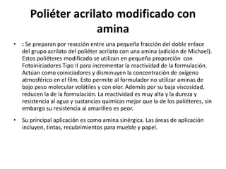 Poliéter acrilato modificado con
amina
• : Se preparan por reacción entre una pequeña fracción del doble enlace
del grupo acrilato del poliéter acrilato con una amina (adición de Michael).
Estos poliéteres modificado se utilizan en pequeña proporción con
Fotoiniciadores Tipo II para incrementar la reactividad de la formulación.
Actúan como coiniciadores y disminuyen la concentración de oxígeno
atmosférico en el film. Esto permite al formulador no utilizar aminas de
bajo peso molecular volátiles y con olor. Además por su baja viscosidad,
reducen la de la formulación. La reactividad es muy alta y la dureza y
resistencia al agua y sustancias químicas mejor que la de los poliéteres, sin
embargo su resistencia al amarilleo es peor.
• Su principal aplicación es como amina sinérgica. Las áreas de aplicación
incluyen, tintas, recubrimientos para mueble y papel.
 