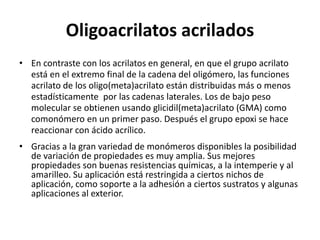 Oligoacrilatos acrilados
• En contraste con los acrilatos en general, en que el grupo acrilato
está en el extremo final de la cadena del oligómero, las funciones
acrilato de los oligo(meta)acrilato están distribuidas más o menos
estadísticamente por las cadenas laterales. Los de bajo peso
molecular se obtienen usando glicidil(meta)acrilato (GMA) como
comonómero en un primer paso. Después el grupo epoxi se hace
reaccionar con ácido acrílico.
• Gracias a la gran variedad de monómeros disponibles la posibilidad
de variación de propiedades es muy amplia. Sus mejores
propiedades son buenas resistencias químicas, a la intemperie y al
amarilleo. Su aplicación está restringida a ciertos nichos de
aplicación, como soporte a la adhesión a ciertos sustratos y algunas
aplicaciones al exterior.
 