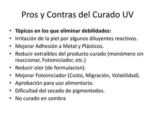 Pros y Contras del Curado UV
• Tópicos en los que eliminar debilidades:
• Irritación de la piel por algunos diluyentes reactivos.
• Mejorar Adhesión a Metal y Plásticos.
• Reducir extraíbles del producto curado (monómero sin
reaccionar, Fotoiniciador, etc.)
• Reducir olor (de formulacíon).
• Mejorar Fotoiniciador (Costo, Migración, Volatilidad).
• Aprobación para uso alimentario.
• Dificultad del secado de pigmentados.
• No curado en sombra
 