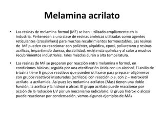 Melamina acrilato
• Las resinas de melamina-formol (MF) se han utilizado ampliamente en la
industria. Pertenecen a una clase de resinas amínicas utilizadas como agentes
reticulantes (crosslinkers) para muchos recubrimientos termoestables. Las resinas
de MF pueden co-reaccionar con poliéster, alquídica, epoxi, poliuretano y resinas
acrílicas, impartiendo dureza, durabilidad, resistencia química y al calor a muchos
recubrimientos industriales. Tales mezclas curan a alta temperatura.
• Las resinas de MF se preparan por reacción entre melamina y formol, en
condiciones básicas, seguida por una eterificación ácida con un alcohol. El anillo de
triazina tiene 6 grupos reactivos que pueden utilizarse para preparar oligómeros
con grupos reactivos insaturados (acrílicos) con reacción p.e. con 2 – Hidroxietil
acrilato a acrilamida. Así pues los melamina acrilatos (Mas) tienen una doble
función, la acrílica y la hidroxi o alcoxi. El grupo acrilato puede reaccionar por
acción de la radiación UV por un mecanismo radicalario. El grupo hidroxi o alcoxi
puede reaccionar por condensación, vemos algunos ejemplos de MAs
 